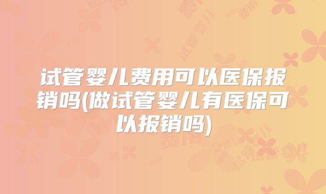 试管婴儿费用可以医保报销吗(做试管婴儿有医保可以报销吗)