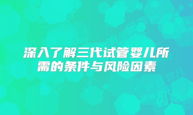 深入了解三代试管婴儿所需的条件与风险因素