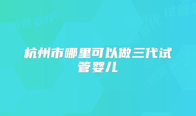 杭州市哪里可以做三代试管婴儿