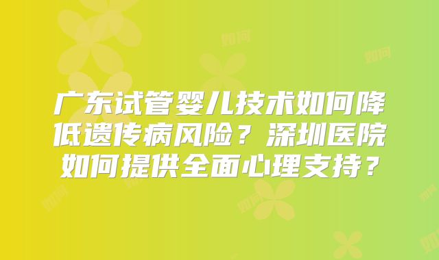 广东试管婴儿技术如何降低遗传病风险?深圳医院如何提供全面心理支持?