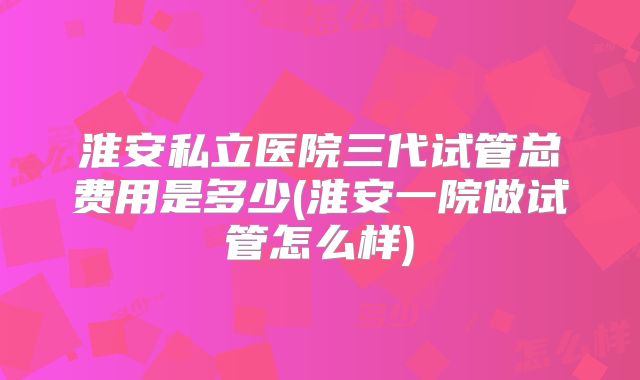 淮安私立医院三代试管总费用是多少(淮安一院做试管怎么样)
