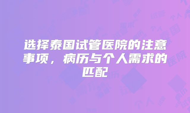 选择泰国试管医院的注意事项，病历与个人需求的匹配