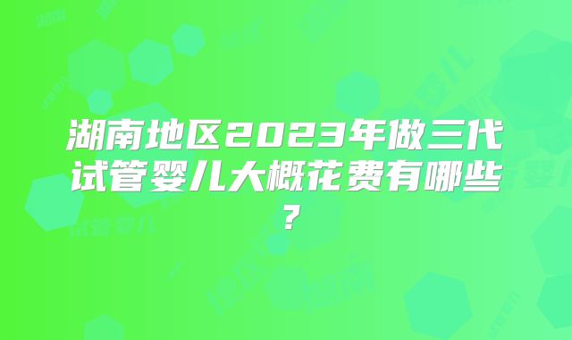 湖南地区2023年做三代试管婴儿大概花费有哪些？