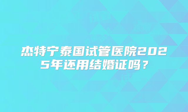 杰特宁泰国试管医院2025年还用结婚证吗？