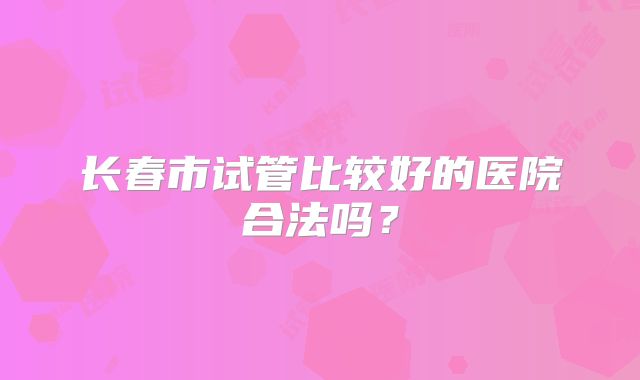 长春市试管比较好的医院合法吗？