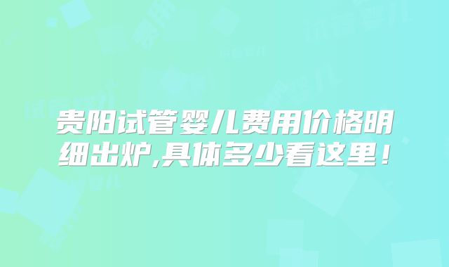 贵阳试管婴儿费用价格明细出炉,具体多少看这里！