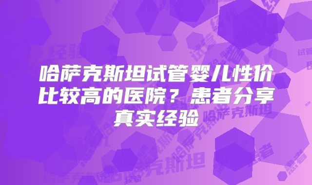 哈萨克斯坦试管婴儿性价比较高的医院？患者分享真实经验