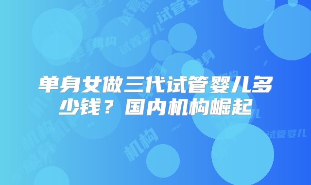 单身女做三代试管婴儿多少钱？国内机构崛起