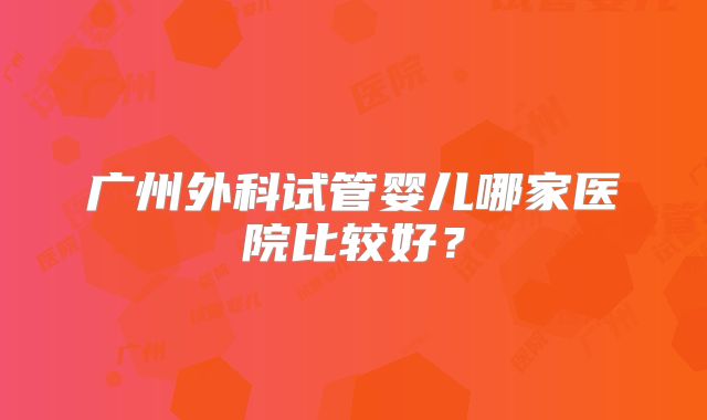 广州外科试管婴儿哪家医院比较好？
