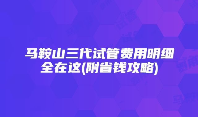 马鞍山三代试管费用明细全在这(附省钱攻略)