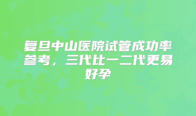 复旦中山医院试管成功率参考,三代比一二代更易好孕