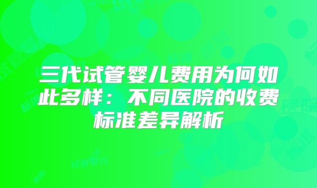 三代试管婴儿费用为何如此多样:不同医院的收费标准差异解析