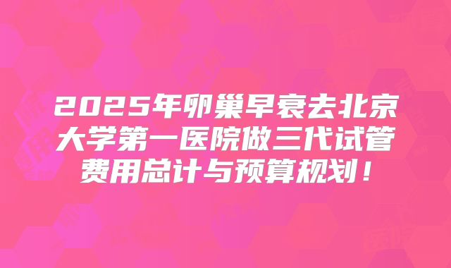 2025年卵巢早衰去北京大学第一医院做三代试管费用总计与预算规划！