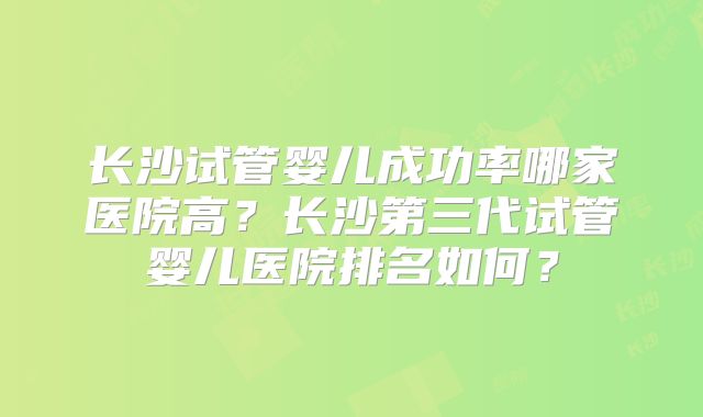 长沙试管婴儿成功率哪家医院高？长沙第三代试管婴儿医院排名如何？