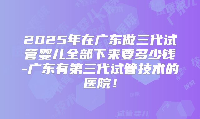 2025年在广东做三代试管婴儿全部下来要多少钱-广东有第三代试管技术的医院!