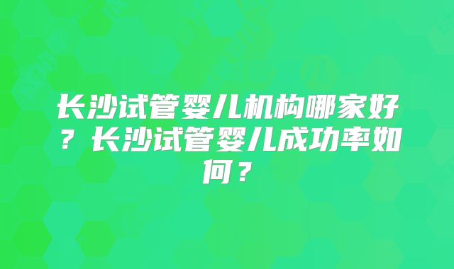 长沙试管婴儿机构哪家好？长沙试管婴儿成功率如何？