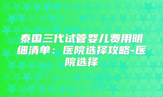 泰国三代试管婴儿费用明细清单：医院选择攻略-医院选择
