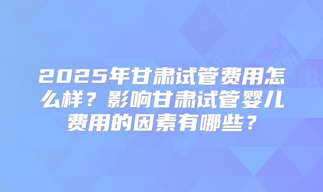 2025年甘肃试管费用怎么样？影响甘肃试管婴儿费用的因素有哪些？