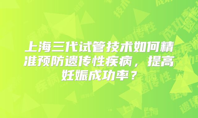 上海三代试管技术如何精准预防遗传性疾病，提高妊娠成功率？
