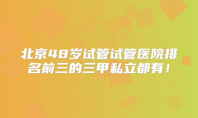 北京48岁试管试管医院排名前三的三甲私立都有！