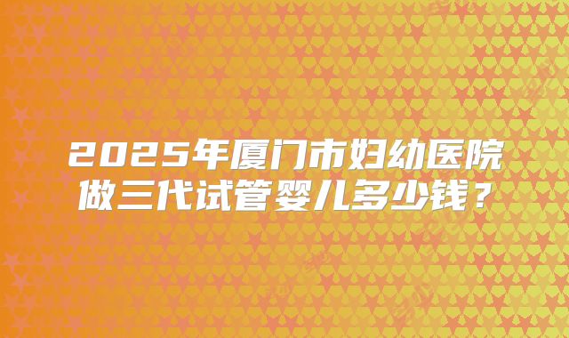 2025年厦门市妇幼医院做三代试管婴儿多少钱？
