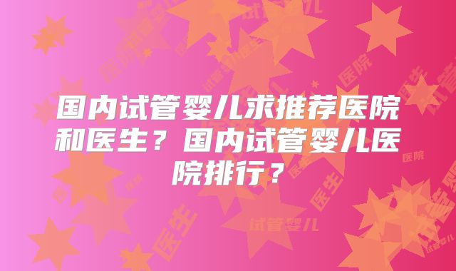 国内试管婴儿求推荐医院和医生？国内试管婴儿医院排行？