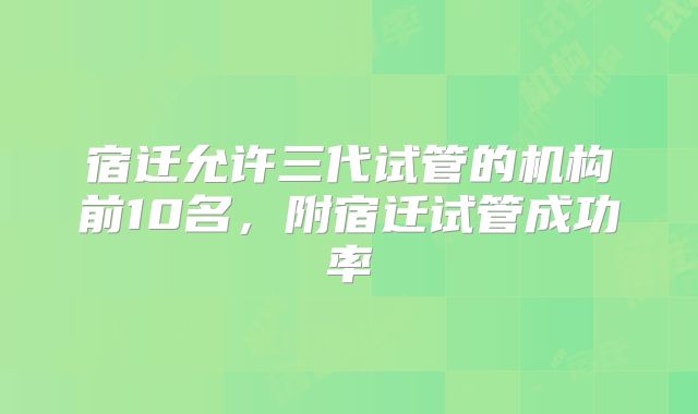 宿迁允许三代试管的机构前10名,附宿迁试管成功率