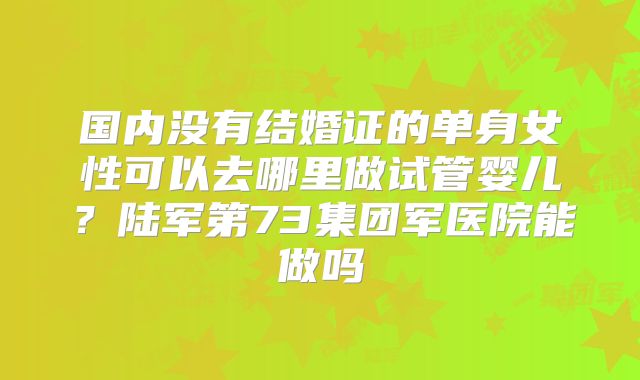 国内没有结婚证的单身女性可以去哪里做试管婴儿?陆军第73集团军医院能做吗
