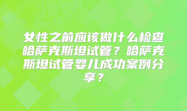 女性之前应该做什么检查哈萨克斯坦试管?哈萨克斯坦试管婴儿成功案例分享?