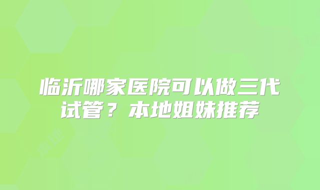 临沂哪家医院可以做三代试管？本地姐妹推荐