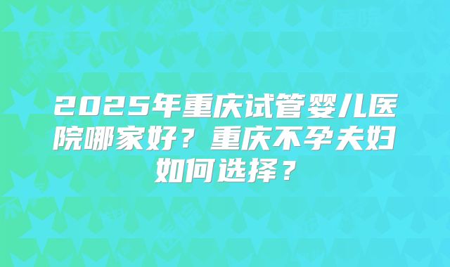 2025年重庆试管婴儿医院哪家好？重庆不孕夫妇如何选择？