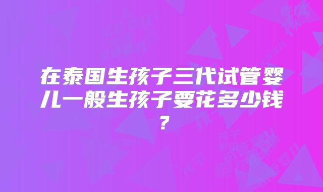 在泰国生孩子三代试管婴儿一般生孩子要花多少钱？