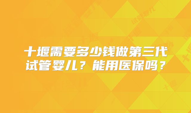 十堰需要多少钱做第三代试管婴儿？能用医保吗？