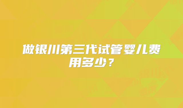 做银川第三代试管婴儿费用多少？