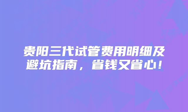 贵阳三代试管费用明细及避坑指南,省钱又省心!