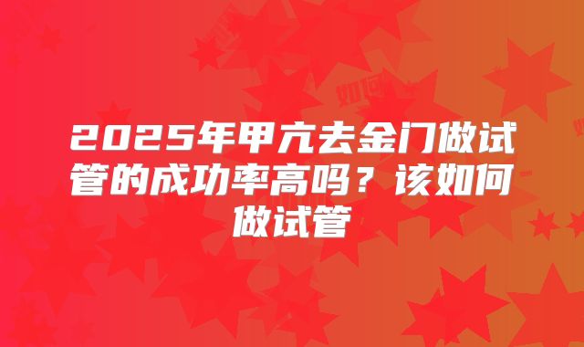 2025年甲亢去金门做试管的成功率高吗?该如何做试管