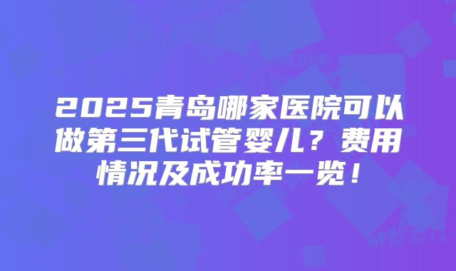 2025青岛哪家医院可以做第三代试管婴儿？费用情况及成功率一览！