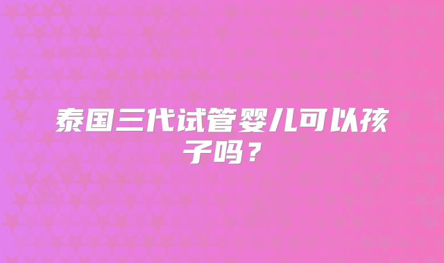 泰国三代试管婴儿可以孩子吗？