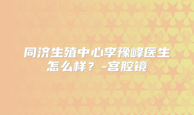 同济生殖中心李豫峰医生怎么样？-宫腔镜