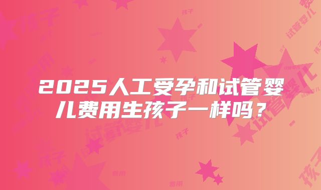 2025人工受孕和试管婴儿费用生孩子一样吗？