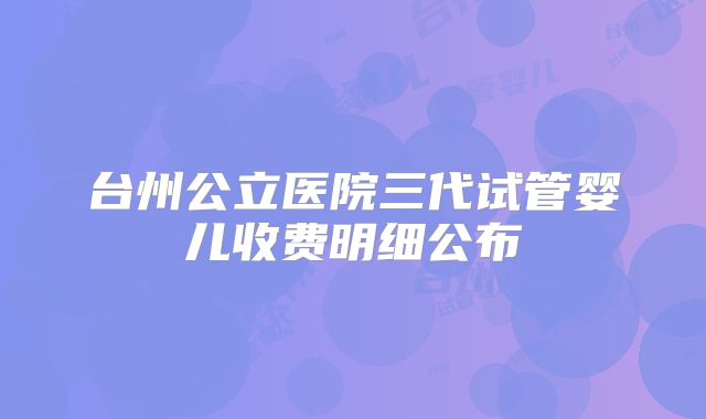 台州公立医院三代试管婴儿收费明细公布