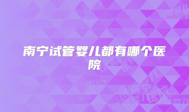 南宁试管婴儿都有哪个医院