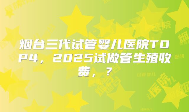 烟台三代试管婴儿医院TOP4，2025试做管生殖收费，？