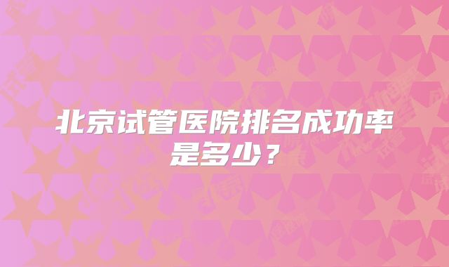 北京试管医院排名成功率是多少?