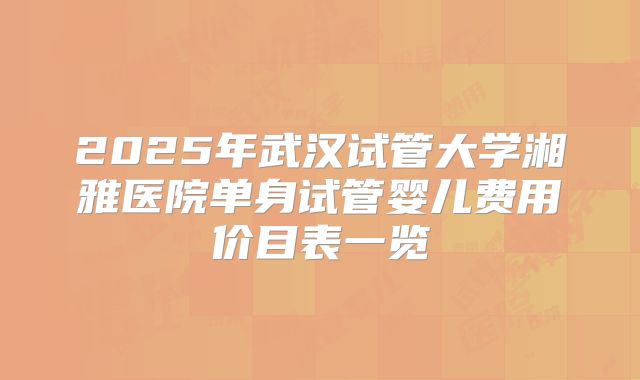 2025年武汉试管大学湘雅医院单身试管婴儿费用价目表一览