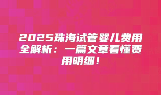 2025珠海试管婴儿费用全解析：一篇文章看懂费用明细！