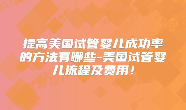提高美国试管婴儿成功率的方法有哪些-美国试管婴儿流程及费用!