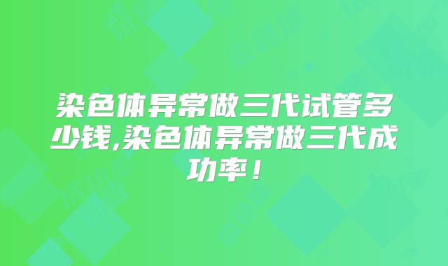 染色体异常做三代试管多少钱,染色体异常做三代成功率！