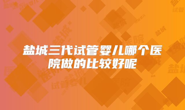 盐城三代试管婴儿哪个医院做的比较好呢