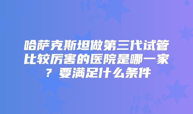 哈萨克斯坦做第三代试管比较厉害的医院是哪一家？要满足什么条件